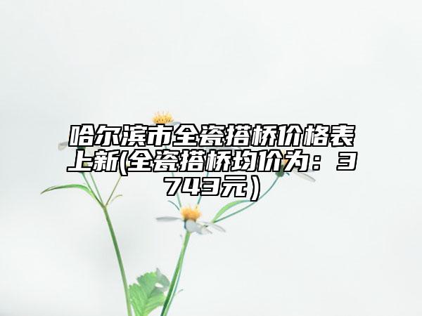 哈尔滨市全瓷搭桥价格表上新(全瓷搭桥均价为：3743元）