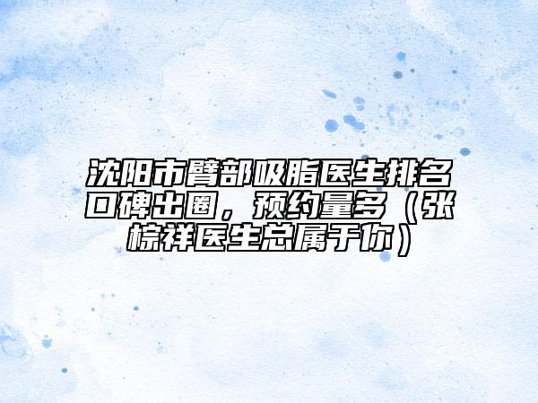 沈阳市臂部吸脂医生排名口碑出圈，预约量多（张棕祥医生总属于你）