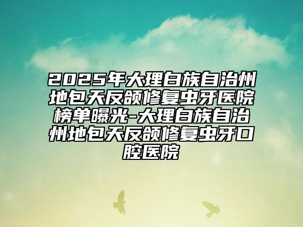 2025年大理白族自治州地包天反颌修复虫牙医院榜单曝光-大理白族自治州地包天反颌修复虫牙口腔医院