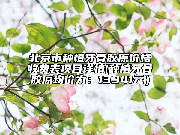 北京市种植牙骨胶原价格收费表项目详情(种植牙骨胶原均价为：13941元）