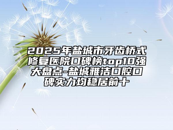 2025年盐城市牙齿桥式修复医院口碑榜top10强大盘点-盐城雅洁口腔口碑实力均稳居前十