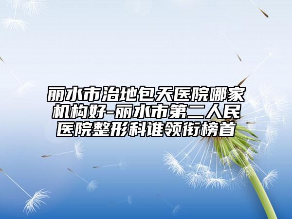 丽水市治地包天医院哪家机构好-丽水市第二人民医院整形科谁领衔榜首