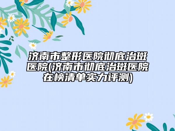 济南市整形医院彻底治斑医院(济南市彻底治斑医院在榜清单实力评测)