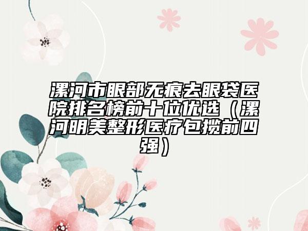 漯河市眼部无痕去眼袋医院排名榜前十位优选（漯河明美整形医疗包揽前四强）