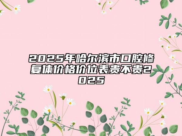 2025年哈尔滨市口腔修复体价格价位表贵不贵2025