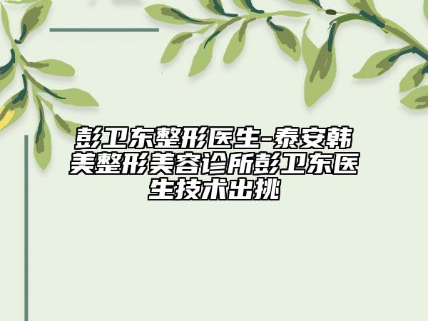 彭卫东整形医生-泰安韩美整形美容诊所彭卫东医生技术出挑