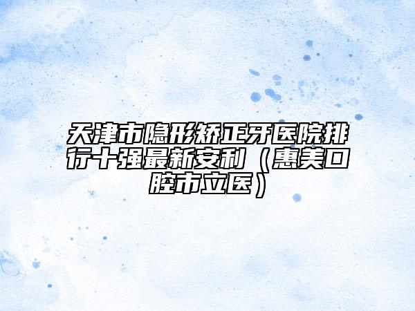 天津市隐形矫正牙医院排行十强最新安利（惠美口腔市立医）