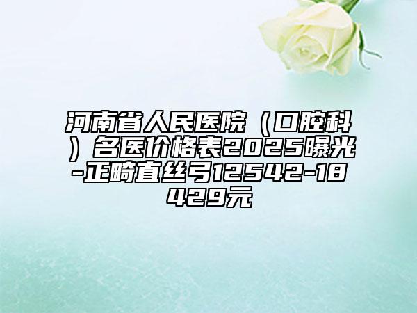 河南省人民医院（口腔科）名医价格表2025曝光-正畸直丝弓12542-18429元
