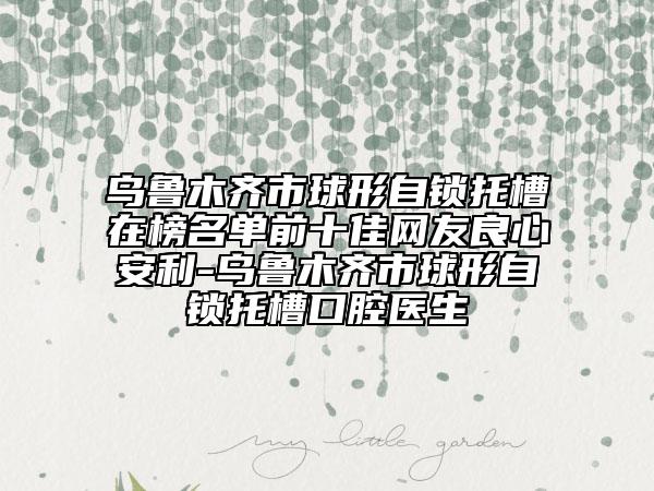 乌鲁木齐市球形自锁托槽在榜名单前十佳网友良心安利-乌鲁木齐市球形自锁托槽口腔医生