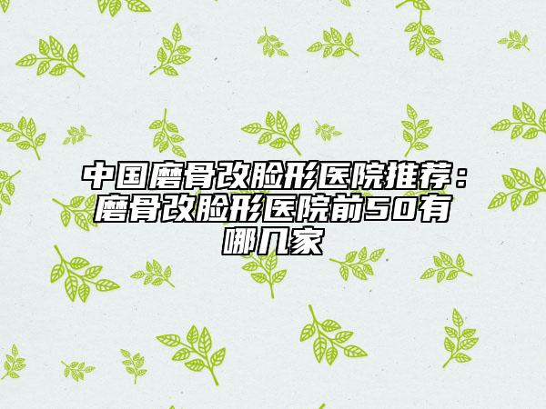中国磨骨改脸形医院推荐：磨骨改脸形医院前50有哪几家