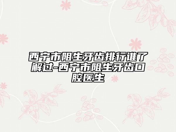 西宁市阻生牙齿排行谁了解过-西宁市阻生牙齿口腔医生