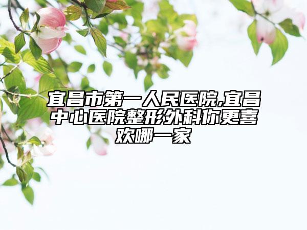宜昌市第一人民医院,宜昌中心医院整形外科你更喜欢哪一家