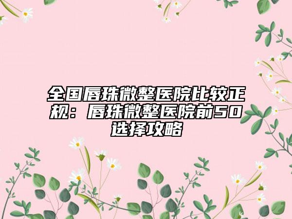 全国唇珠微整医院比较正规：唇珠微整医院前50选择攻略