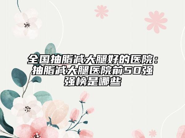 全国抽脂减大腿好的医院：抽脂减大腿医院前50强强榜是哪些