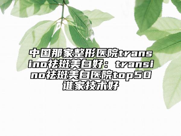 中国那家整形医院transino祛斑美白好：transino祛斑美白医院top50谁家技术好
