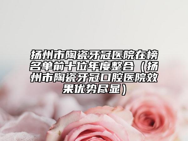 扬州市陶瓷牙冠医院在榜名单前十位年度整合（扬州市陶瓷牙冠口腔医院效果优势尽显）