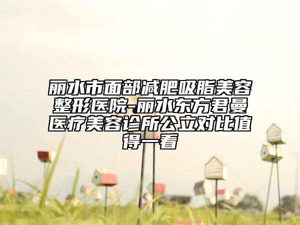 丽水市面部减肥吸脂美容整形医院-丽水东方君曼医疗美容诊所公立对比值得一看