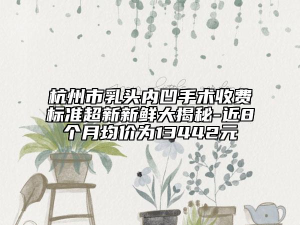 杭州市乳头内凹手术收费标准超新新鲜大揭秘-近8个月均价为13442元