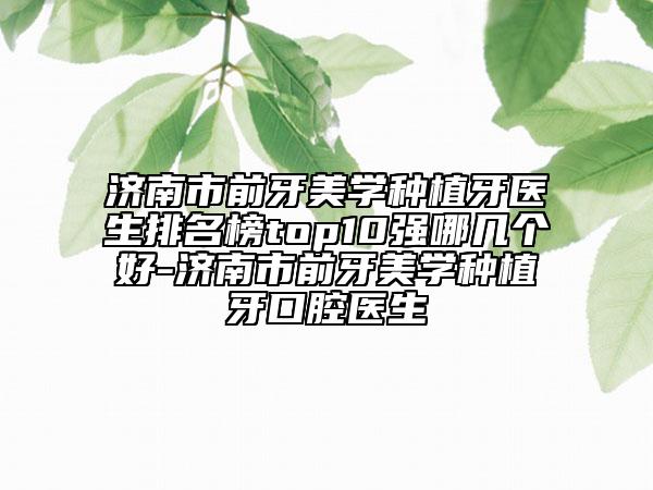 济南市前牙美学种植牙医生排名榜top10强哪几个好-济南市前牙美学种植牙口腔医生