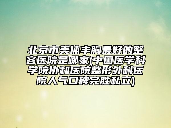 北京市美体丰胸最好的整容医院是哪家(中国医学科学院协和医院整形外科医院人气口碑完胜私立)