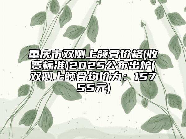重庆市双侧上颌骨价格(收费标准)2025公布出炉(双侧上颌骨均价为：15755元)