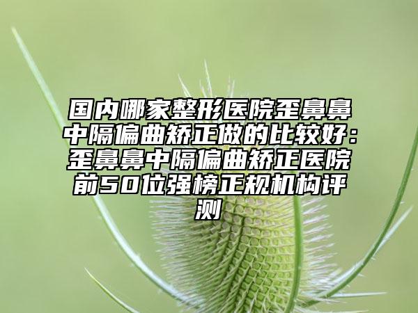 国内哪家整形医院歪鼻鼻中隔偏曲矫正做的比较好：歪鼻鼻中隔偏曲矫正医院前50位强榜正规机构评测