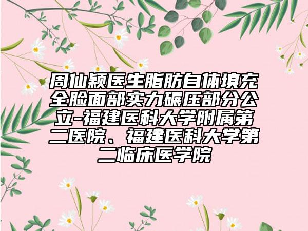周仙颖医生脂肪自体填充全脸面部实力碾压部分公立-福建医科大学附属第二医院、福建医科大学第二临床医学院