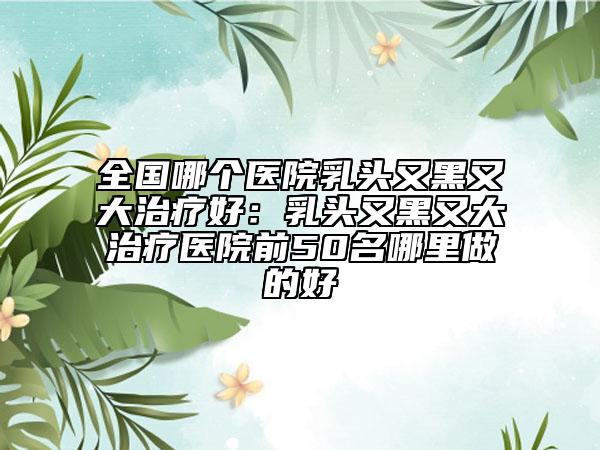 全国哪个医院乳头又黑又大治疗好：乳头又黑又大治疗医院前50名哪里做的好
