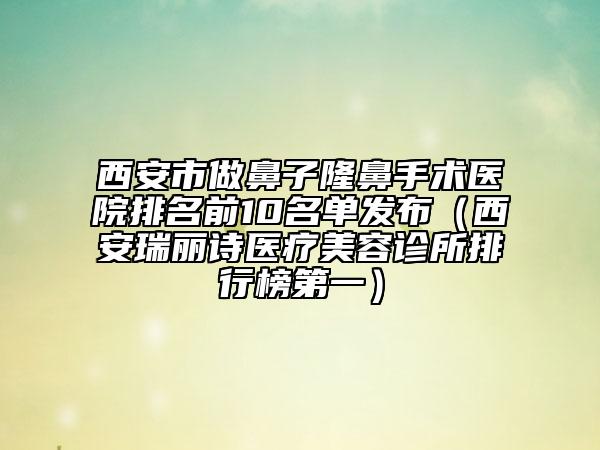 西安市做鼻子隆鼻手术医院排名前10名单发布（西安瑞丽诗医疗美容诊所排行榜第一）