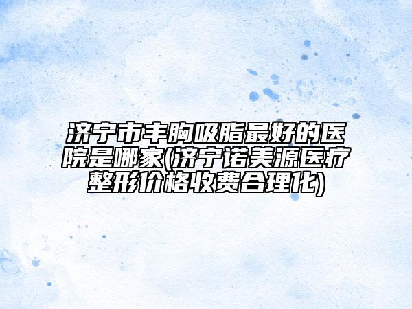济宁市丰胸吸脂最好的医院是哪家(济宁诺美源医疗整形价格收费合理化)