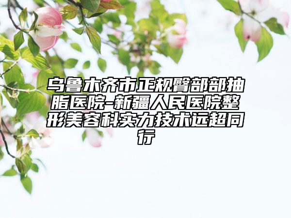 乌鲁木齐市正规臀部部抽脂医院-新疆人民医院整形美容科实力技术远超同行
