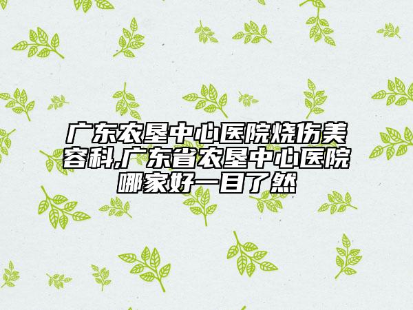 广东农垦中心医院烧伤美容科,广东省农垦中心医院哪家好一目了然