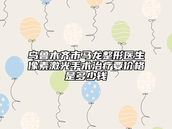 乌鲁木齐市马龙整形医生像素激光手术治疗要价格是多少钱