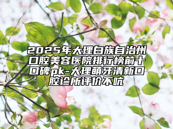 2025年大理白族自治州口腔美容医院排行榜前十口碑pk-大理萌牙清新口腔诊所评价不吭