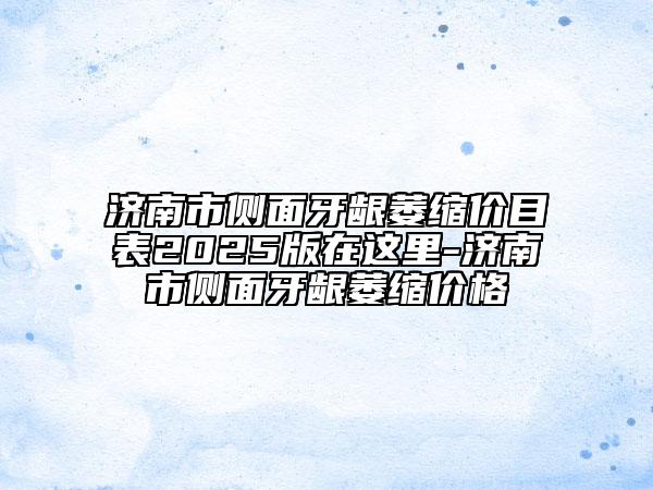 济南市侧面牙龈萎缩价目表2025版在这里-济南市侧面牙龈萎缩价格