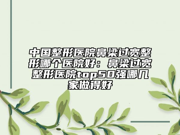 中国整形医院鼻梁过宽整形哪个医院好：鼻梁过宽整形医院top50强哪几家做得好
