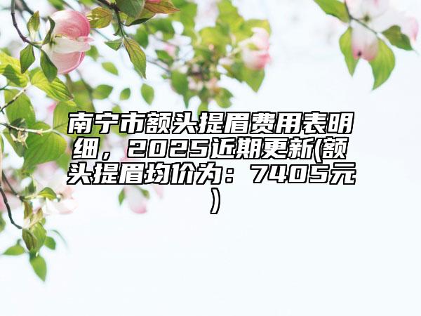 南宁市额头提眉费用表明细，2025近期更新(额头提眉均价为：7405元）