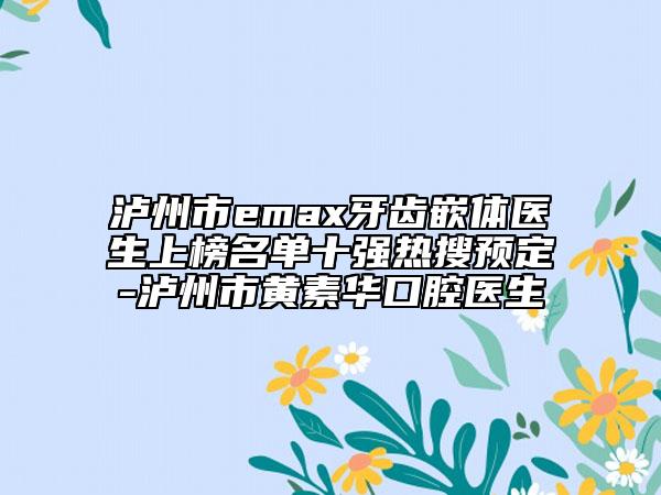 泸州市emax牙齿嵌体医生上榜名单十强热搜预定-泸州市黄素华口腔医生