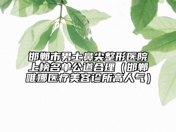 邯郸市男士鼻尖整形医院上榜名单公道合理（邯郸唯娜医疗美容诊所高人气）