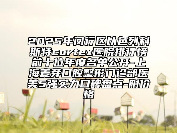 2025年闵行区以色列科斯特cortex医院排行榜前十位年度名单公开-上海麦芽口腔整形门诊部医美5强实力口碑盘点-附价格