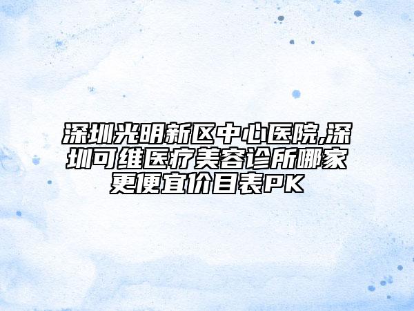深圳光明新区中心医院,深圳可维医疗美容诊所哪家更便宜价目表PK