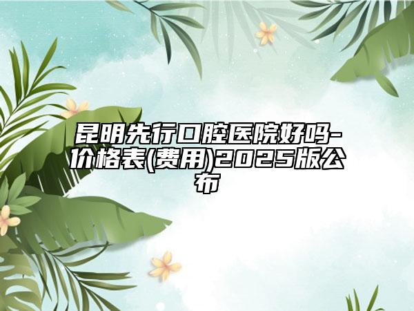 昆明先行口腔医院好吗-价格表(费用)2025版公布