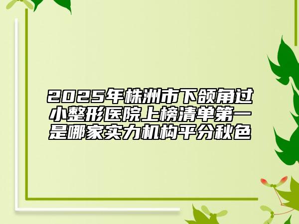 2025年株洲市下颌角过小整形医院上榜清单第一是哪家实力机构平分秋色
