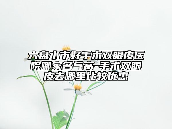 六盘水市好手术双眼皮医院哪家名气高-手术双眼皮去哪里比较优惠