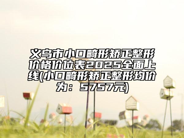 义乌市小口畸形矫正整形价格价位表2025全面上线(小口畸形矫正整形均价为：5757元)