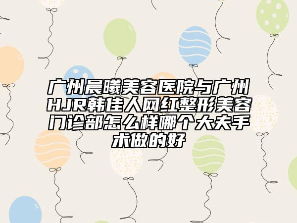 广州晨曦美容医院与广州HJR韩佳人网红整形美容门诊部怎么样哪个大夫手术做的好
