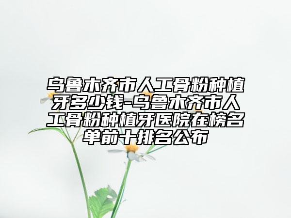 乌鲁木齐市人工骨粉种植牙多少钱-乌鲁木齐市人工骨粉种植牙医院在榜名单前十排名公布