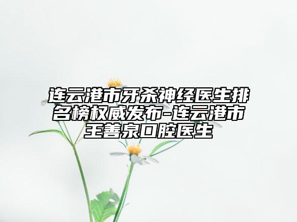 连云港市牙杀神经医生排名榜权威发布-连云港市王善泉口腔医生