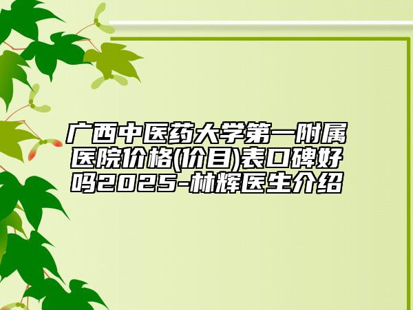 广西中医药大学第一附属医院价格(价目)表口碑好吗2025-林辉医生介绍
