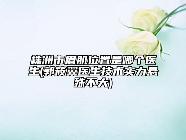 株洲市眉肌位置是哪个医生(郭筱翼医生技术实力悬殊不大)